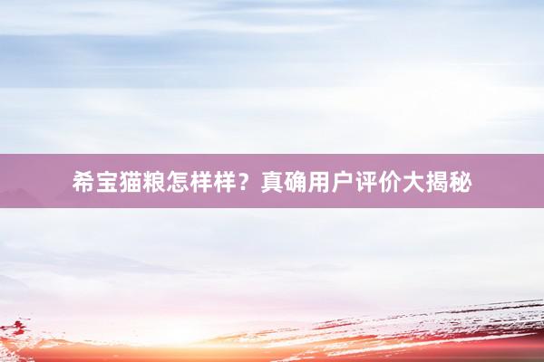 希宝猫粮怎样样？真确用户评价大揭秘
