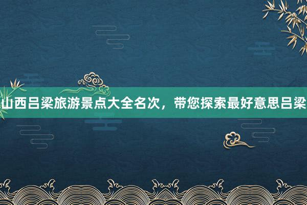 山西吕梁旅游景点大全名次，带您探索最好意思吕梁